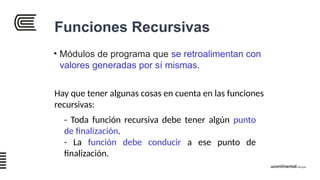 Funciones Recursivas
• Módulos de programa que se retroalimentan con
valores generadas por sí mismas.
Hay que tener algunas cosas en cuenta en las funciones
recursivas:
- Toda función recursiva debe tener algún punto
de finalización.
- La función debe conducir a ese punto de
finalización.
 