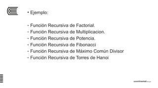 • Ejemplo:
- Función Recursiva de Factorial.
- Función Recursiva de Multiplicacion.
- Función Recursiva de Potencia.
- Función Recursiva de Fibonacci
- Función Recursiva de Máximo Común Divisor
- Función Recursiva de Torres de Hanoi
 