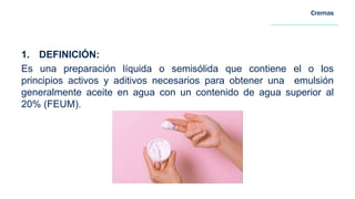 Cremas
1. DEFINICIÓN:
Es una preparación líquida o semisólida que contiene el o los
principios activos y aditivos necesarios para obtener una emulsión
generalmente aceite en agua con un contenido de agua superior al
20% (FEUM).
 