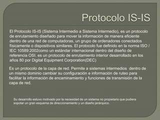 El Protocolo IS-IS (Sistema Intermedio a Sistema Intermedio), es un protocolo 
de enrutamiento diseñado para mover la información de manera eficiente 
dentro de una red de computadoras, un grupo de ordenadores conectados 
físicamente o dispositivos similares. El protocolo fue definido en la norma ISO / 
IEC 10589:2002como un estándar internacional dentro del diseño de 
referencia OSI. es un protocolo de enrutamiento interior desarrollado en los 
años 80 por Digital Equipment Corporation(DEC) 
Es un protocolo de la capa de red. Permite a sistemas intermedios dentro de 
un mismo dominio cambiar su configuración e información de ruteo para 
facilitar la información de encaminamiento y funciones de transmisión de la 
capa de red. 
Su desarrollo estuvo motivado por la necesidad de un sistema no propietario que pudiera 
sopotar un gran esquema de direccionamiento y un diseño jerárquico. 
 