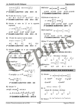 Lic. Rodolfo Carrillo Velásquez Trigonometría.
3
Centro Preuniversitario de la UNS S-14 Ingreso Directo
c) 𝐴𝑟𝑐𝑆𝑒𝑐 (
2𝑚2
2𝑚2−1
) d) 𝐴𝑟𝑐𝑆𝑒𝑛 (
𝑚2
2𝑚2−1
)
e) 𝐴𝑟𝑐𝑆𝑒𝑐𝑚
3º EXAMEN SUMATIVO – UNS 2014 - II
4) El valor de: 𝑆𝑒𝑛(𝐶𝑜𝑠 −1
𝑥) es:
A) 1 B) -1 C) √1 − 𝑥2 D) √1 + 𝑥2 E) ½
3º EXAMEN SUMATIVO – UNS 2013 - III
5) Calcular el valor de “y” en la siguiente
expresión:





 





 

3
2
3
2
a
ab
arcTg
b
ba
arcTgy
A) 70º B) 20º C) 35º D) 55º E) 60º
3º EXAMEN SUMATIVO – UNS 2013 - II
6) El valor de x para el cual se cumple:
4
32

 xArctgxArctg , es:
A)
1
8
B)
1
12
C)
1
6
D)
1
20
E) 2
3º EXAMEN SUMATIVO – UNS 2013 - I
7) Calcular el valor de m que cumple con la
siguiente igualdad :
   )()( marcsentgmarctgsen 
a) 1 b)0 c) -1 d)2 e) -2
3º EXAMEN SUMATIVO
8) Al simplificar



















rq
rq
arctg
qp
qp
arctgE
.1.1
, se
obtiene:
a)  rqparctg  b)





 
qr
rqp
arctg
2
c)  rqparctg 2 d)










pr
rp
arctg
1
e)







 
pr
rqp
arctg
2
2
3º EXAMEN SUMATIVO –2009 - III
9) Calcular “x”
xarcarctg csc
5
3
arccos2 
a) 5 b) 55 c)
11
55 d)
5
511 e)
10
55
3º EXAMEN SUMATIVO – 2012 II
10) Evaluar:







5
4
13
12
arcsenarcsensen
a) 14/5 b) 2/35 c) 1/4 d) 1/5 e) 16/65
3º EXAMEN SUMATIVO – 2012 II
11) Calcular el valor de x, si:
2
1
12
12
arctgarctgx 



a) 22º30` b)45º c) 67º30` d)30º e) 60º
3º EXAMEN SUMATIVO –2011 - II
12) Al simplificar :







3
1
5
3
arctgarcsentgQ ,
Se obtiene:
a) -1/2 b) 1/3 c) -1/3 d)2/3 e) 2
3º EXAMEN SUMATIVO - 2012 I
13) Sea “f” la función definida por:






 1
2
arccos)(
x
xf
. El dominio de “f” es:
a) 2;3 b)  0;2 c)  1;3
d)  0;4 e)  1;1
(3º EXAMEN SUMATIVO –CEPUNS 2010 III )
14) Halle "x", si : 4ArcSenx = ArcCosx
a) b) c) d) e)
15) Resolver :
a) 1 b) 2 c) 0 d)  1 e) 2
PROBLEMA DE REPASO
1) Calcular :





























3
2
2cos32 arcsenarctgsenE
a) Sen37º b)
4
º602
tg c) º302
tg
d) sec45º e) sen53º
2) Si : ,
calcule: M = ArcSeny + ArcCosx
a) b) c) d) e)
3) Reducir:
2
1
4
1
2
3
4
15 
4
15 
2
xArcSec
1x
2xArcTan 


3
2ArcSenxArcCosy 
2

3

4

5

6

)4ArcCot(Csc)3ArcTan(SecM 22

 