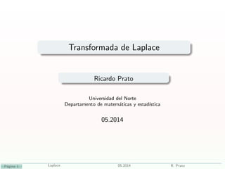 Transformada de Laplace
Ricardo Prato
Universidad del Norte
Departamento de matem´aticas y estad´ıstica
05.2014
P´agina 1 Laplace 05.2014 R. Prato
 