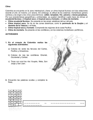 Clima
Colombia se encuentra en la zona intertropical y tiene un clima tropical lluvioso con dos estaciones
durante el año: el invierno y el verano. Sin embargo, la altitud de los sistemas montañosos genera
cambios y da origen a los cinco pisos térmicos: cálido, templado, frío, páramo y nieves perpetuas.
Por sus características geográficas y ambientales, se pueden identificar cuatro tipos de climas: el
ecuatorial lluvioso, el tropical seco, el tropical seco y húmedo y el clima de montaña.
 Clima ecuatorial lluvioso. Se presenta en las zonas selváticas del sur del país.
 Clima tropical seco. Se da en las zonas desérticas, como la península de la Guajira y el
desierto de la Tatacoa, n el Huila.
 Clima tropical seco y húmedo. Comprende las regiones de la costa Pacífica.
 Clima de montaña. Se presenta en las cordilleras y en los sistemas montañosos periféricos.
ACTIVIDADES
1. En el croquis de Colombia realiza las
siguientes actividades:
a) Colorea de verde las llanuras del Caribe,
Pacífico y Amazónica.
b) Colorea de rojo las cordilleras Oriental,
Occidental y Central.
c) Traza con azul los ríos Vaupés, Meta, San
Jorge y San Juan.
2. Encuentro las palabras ocultas y completo la
frase.
__ __ __ __ __ __ __ __ __ __ __ __ __ __ __ __ __ __ __ __ __
__ __ __ __ __ __ __ __
 