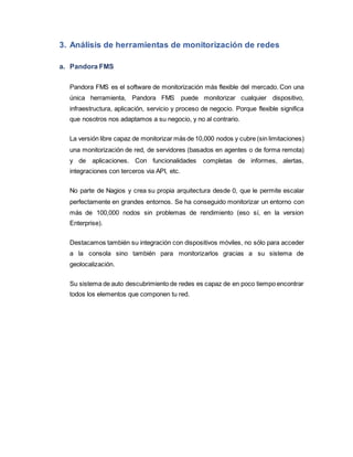 3. Análisis de herramientas de monitorización de redes
a. Pandora FMS
Pandora FMS es el software de monitorización más flexible del mercado. Con una
única herramienta, Pandora FMS puede monitorizar cualquier dispositivo,
infraestructura, aplicación, servicio y proceso de negocio. Porque flexible significa
que nosotros nos adaptamos a su negocio, y no al contrario.
La versión libre capaz de monitorizar más de 10,000 nodos y cubre (sin limitaciones)
una monitorización de red, de servidores (basados en agentes o de forma remota)
y de aplicaciones. Con funcionalidades completas de informes, alertas,
integraciones con terceros via API, etc.
No parte de Nagios y crea su propia arquitectura desde 0, que le permite escalar
perfectamente en grandes entornos. Se ha conseguido monitorizar un entorno con
más de 100,000 nodos sin problemas de rendimiento (eso sí, en la version
Enterprise).
Destacamos también su integración con dispositivos móviles, no sólo para acceder
a la consola sino también para monitorizarlos gracias a su sistema de
geolocalización.
Su sistema de auto descubrimiento de redes es capaz de en poco tiempo encontrar
todos los elementos que componen tu red.
 