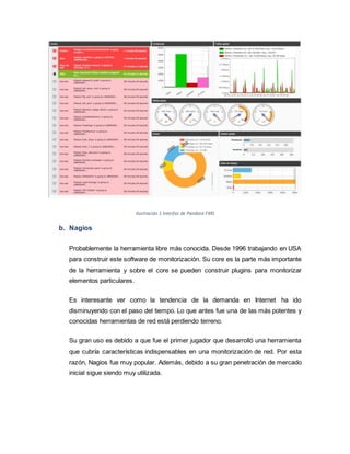 Ilustración 1 Interfaz de Pandora FMS
b. Nagios
Probablemente la herramienta libre más conocida. Desde 1996 trabajando en USA
para construir este software de monitorización. Su core es la parte más importante
de la herramienta y sobre el core se pueden construir plugins para monitorizar
elementos particulares.
Es interesante ver como la tendencia de la demanda en Internet ha ido
disminuyendo con el paso del tiempo. Lo que antes fue una de las más potentes y
conocidas herramientas de red está perdiendo terreno.
Su gran uso es debido a que fue el primer jugador que desarrolló una herramienta
que cubría características indispensables en una monitorización de red. Por esta
razón, Nagios fue muy popular. Además, debido a su gran penetración de mercado
inicial sigue siendo muy utilizada.
 