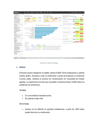 Ilustración 2 Interfaz de Nagios
c. Zabbix
Empresa Lituana trabajando en Zabbix desde el 2005. Fácil configuración y potente
interfaz gráfico. Empieza a caer su rendimiento cuando se empiezan a monitorizar
muchos nodos. Destaca el servicio de monitorización sin necesidad de instalar
agentes. La experiencia nos dice que se pueden monitorizar hasta 10,000 nodos sin
problemas de rendimiento.
Ventajas
 Su comunidad es bastante activa.
 Es potente a bajo nivel.
Desventajas
 Aunque se ha utilizado en grandes instalaciones, a partir de 1000 nodos
puede disminuir su rendimiento.
 