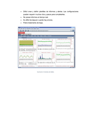  Difícil crear y definir plantillas de informes y alertas. Las configuraciones
pueden requerir muchos clics y pasos para completarlas.
 No posee informes en tiempo real.
 Es difícil de depurar cuando hay errores.
 Pobre tratamiento de traps.
Ilustración 3 Interfaz de Zabbix
 