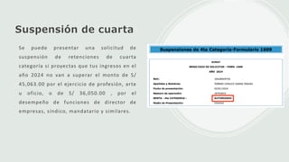 Suspensión de cuarta
Se puede presentar una solicitud de
suspensión de retenciones de cuarta
categoría si proyectas que tus ingresos en el
año 2024 no van a superar el monto de S/
45,063.00 por el ejercicio de profesión, arte
u oficio, o de S/ 36,050.00 , por el
desempeño de funciones de director de
empresas, síndico, mandatario y similares.
 