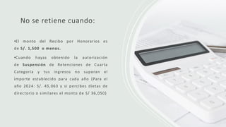 No se retiene cuando:
•El monto del Recibo por Honorarios es
de S/. 1,500 o menos.
•Cuando hayas obtenido la autorización
de Suspensión de Retenciones de Cuarta
Categoría y tus ingresos no superan el
importe establecido para cada año (Para el
año 2024: S/. 45,063 y si percibes dietas de
directorio o similares el monto de S/ 36,050)
 