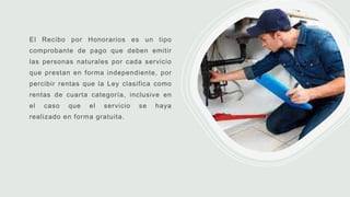 El Recibo por Honorarios es un tipo
comprobante de pago que deben emitir
las personas naturales por cada servicio
que prestan en forma independiente, por
percibir rentas que la Ley clasifica como
rentas de cuarta categoría, inclusive en
el caso que el servicio se haya
realizado en forma gratuita.
 