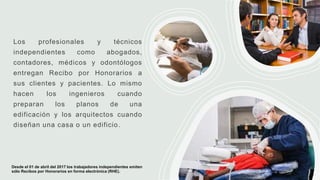 Los profesionales y técnicos
independientes como abogados,
contadores, médicos y odontólogos
entregan Recibo por Honorarios a
sus clientes y pacientes. Lo mismo
hacen los ingenieros cuando
preparan los planos de una
edificación y los arquitectos cuando
diseñan una casa o un edificio.
Desde el 01 de abril del 2017 los trabajadores independientes emiten
sólo Recibos por Honorarios en forma electrónica (RHE).
 