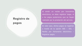 Registro de
pagos
Al emitir un recibo por honorarios
electrónico, se debe registrar luego, el
o los pagos posteriores que se hayan
realizado por la prestación del servicio.
En este caso, dichos pagos se registran
a través de la opción SEE – SOL –
Recibo por Honorarios electrónico –
Registrar pagos.
 