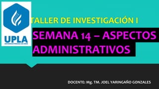TALLER DE INVESTIGACIÓN I
DOCENTE: Mg. TM. JOEL YARINGAÑO GONZALES
SEMANA 14 – ASPECTOS
ADMINISTRATIVOS
 