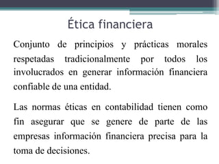 Ética financiera
de principios y prácticas morales
Conjunto
respetadas tradicionalmente por todos los
involucrados en generar información financiera
confiable de una entidad.
Las normas éticas en contabilidad tienen como
fin asegurar que se genere de parte de las
empresas información financiera precisa para la
toma de decisiones.
 