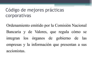 Código de mejores prácticas
corporativas
Ordenamiento emitido por la Comisión Nacional
Bancaria y de Valores, que regula cómo se
integran los órganos de gobierno de las
empresas y la información que presentan a sus
accionistas.
 