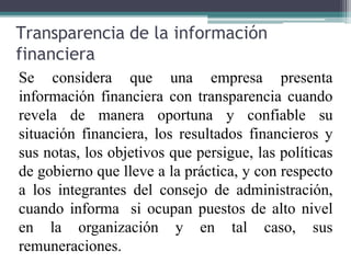 Transparencia de la información
financiera
Se considera que una empresa presenta
información financiera con transparencia cuando
revela de manera oportuna y confiable su
situación financiera, los resultados financieros y
sus notas, los objetivos que persigue, las políticas
de gobierno que lleve a la práctica, y con respecto
a los integrantes del consejo de administración,
cuando informa si ocupan puestos de alto nivel
en la organización y en tal caso, sus
remuneraciones.
 
