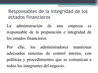 Responsables de la integridad de los
estados financieros
La administración de una empresa es
responsable de la preparación e integridad de
los estados financieros.
Por ello, los administradores mantienen
adecuados sistemas de control interno, con
políticas y procedimientos que se comunican a
todos los integrantes del negocio.
 