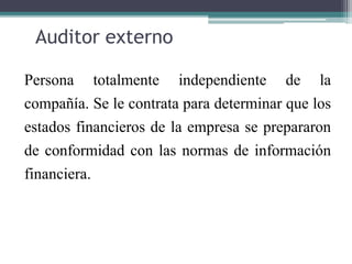 Auditor externo
Persona totalmente independiente de la
compañía. Se le contrata para determinar que los
estados financieros de la empresa se prepararon
de conformidad con las normas de información
financiera.
 