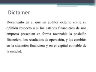 Dictamen
Documento en el que un auditor externo emite su
opinión respecto a si los estados financieros de una
empresa presentan en forma razonable la posición
financiera, los resultados de operación, y los cambios
en la situación financiera y en el capital contable de
la entidad.
 
