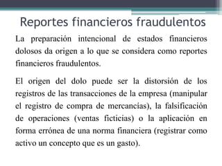 Reportes financieros fraudulentos
La preparación intencional de estados financieros
dolosos da origen a lo que se considera como reportes
financieros fraudulentos.
El origen del dolo puede ser la distorsión de los
registros de las transacciones de la empresa (manipular
el registro de compra de mercancías), la falsificación
de operaciones (ventas ficticias) o la aplicación en
forma errónea de una norma financiera (registrar como
activo un concepto que es un gasto).
 