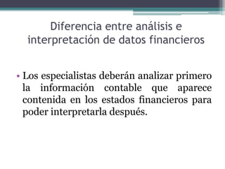 Diferencia entre análisis e
interpretación de datos financieros
• Los especialistas deberán analizar primero
la información contable que aparece
contenida en los estados financieros para
poder interpretarla después.
 