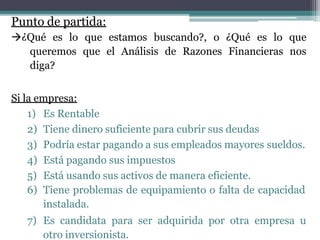 Punto de partida:
¿Qué es lo que estamos buscando?, o ¿Qué es lo que
queremos que el Análisis de Razones Financieras nos
diga?
Si la empresa:
1) Es Rentable
2) Tiene dinero suficiente para cubrir sus deudas
3) Podría estar pagando a sus empleados mayores sueldos.
4) Está pagando sus impuestos
5) Está usando sus activos de manera eficiente.
6) Tiene problemas de equipamiento o falta de capacidad
instalada.
7) Es candidata para ser adquirida por otra empresa u
otro inversionista.
 
