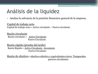 Análisis de la liquidez
• Analiza la solvencia de la posición financiera general de la empresa.
Capital de trabajo neto
Capital de trabajo neto = Activo circulante – Pasivo circulante
Razón circulante
Razón circulante = Activo Circulante
Pasivo Circulante
Razón rápida (prueba del ácido)
Razón Rápida = Activo Circulante - Inventario
Pasivo Circulante
Razón de efectivo= efectivo+efectivo y equivalentes+invrs. Temporales
pasivos circulantes
 