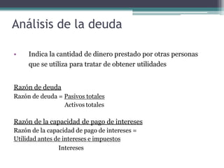 Análisis de la deuda
• Indica la cantidad de dinero prestado por otras personas
que se utiliza para tratar de obtener utilidades
Razón de deuda
Razón de deuda = Pasivos totales
Activos totales
Razón de la capacidad de pago de intereses
Razón de la capacidad de pago de intereses =
Utilidad antes de intereses e impuestos
Intereses
 