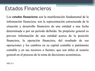 Estados Financieros
Los estados financieros son la manifestación fundamental de la
información financiera; son la representación estructurada de la
situación y desarrollo financiero de una entidad a una fecha
determinada o por un período definido. Su propósito general es
proveer información de una entidad acerca de la posición
financiera, la operación financiera, del resultado de sus
operaciones y los cambios en su capital contable o patrimonio
contable y en sus recursos o fuentes, que son útiles al usuario
general en el proceso de la toma de decisiones económicas.
NIFA-3
 