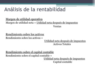 Análisis de la rentabilidad
Margen de utilidad operativa
Margen de utilidad neta = Utilidad neta después de impuestos
Ventas
Rendimiento sobre los activos
Rendimiento sobre los activos =
Utilidad neta después de impuestos
Activos Totales
Rendimiento sobre el capital contable
Rendimiento sobre el capital contable =
Utilidad neta después de impuestos
Capital contable
 