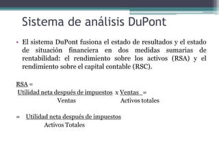 Sistema de análisis DuPont
• El sistema DuPont fusiona el estado de resultados y el estado
de situación financiera en dos medidas sumarias de
rentabilidad: el rendimiento sobre los activos (RSA) y el
rendimiento sobre el capital contable (RSC).
RSA =
Utilidad neta después de impuestos x Ventas_=
Ventas Activos totales
= Utilidad neta después de impuestos
Activos Totales
 