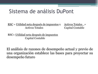 Sistema de análisis DuPont
RSC = Utilidad neta después de impuestos x
Activos Totales
Activos Totales =
Capital Contable
RSC= Utilidad neta después de impuestos
Capital Contable
El análisis de razones de desempeño actual y previo de
una organización establece las bases para proyectar su
desempeño futuro
 