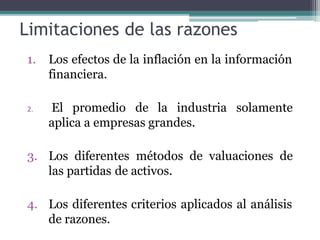 Limitaciones de las razones
1. Los efectos de la inflación en la información
financiera.
2. El promedio de la industria solamente
aplica a empresas grandes.
3. Los diferentes métodos de valuaciones de
las partidas de activos.
4. Los diferentes criterios aplicados al análisis
de razones.
 