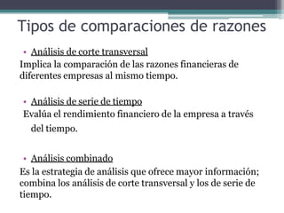 Tipos de comparaciones de razones
• Análisis de corte transversal
Implica la comparación de las razones financieras de
diferentes empresas al mismo tiempo.
• Análisis de serie de tiempo
Evalúa el rendimiento financiero de la empresa a través
del tiempo.
• Análisis combinado
Es la estrategia de análisis que ofrece mayor información;
combina los análisis de corte transversal y los de serie de
tiempo.
 