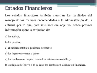 Estados Financieros
Los estados financieros también muestran los resultados del
manejo de los recursos encomendados a la administración de la
entidad, por lo que, para satisfacer ese objetivo, deben proveer
información sobre la evolución de:
a) los activos,
b) los pasivos,
c) el capital contable o patrimonio contable,
d) los ingresos y costos o gastos,
e) los cambios en el capital contable o patrimonio contable, y
f) los flujos de efectivo o en su caso, los cambios en la situación financiera.
 