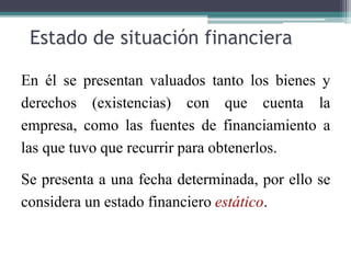 Estado de situación financiera
En él se presentan valuados tanto los bienes y
derechos (existencias) con que cuenta la
empresa, como las fuentes de financiamiento a
las que tuvo que recurrir para obtenerlos.
Se presenta a una fecha determinada, por ello se
considera un estado financiero estático.
 