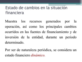 Estado de cambios en la situación
financiera
Muestra los recursos generados por la
operación, así como los principales cambios
ocurridos en las fuentes de financiamiento y de
inversión de la entidad, durante un periodo
determinado.
Por ser de naturaleza periódica, se considera un
estado financiero dinámico.
 