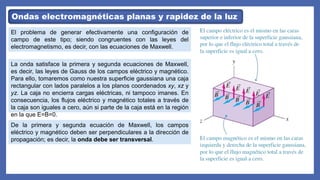Ondas electromagnéticas planas y rapidez de la luz
El problema de generar efectivamente una configuración de
campo de este tipo; siendo congruentes con las leyes del
electromagnetismo, es decir, con las ecuaciones de Maxwell.
La onda satisface la primera y segunda ecuaciones de Maxwell,
es decir, las leyes de Gauss de los campos eléctrico y magnético.
Para ello, tomaremos como nuestra superficie gaussiana una caja
rectangular con lados paralelos a los planos coordenados xy, xz y
yz. La caja no encierra cargas eléctricas, ni tampoco imanes. En
consecuencia, los flujos eléctrico y magnético totales a través de
la caja son iguales a cero, aún si parte de la caja está en la región
en la que E=B=0.
De la primera y segunda ecuación de Maxwell, los campos
eléctrico y magnético deben ser perpendiculares a la dirección de
propagación; es decir, la onda debe ser transversal.
 