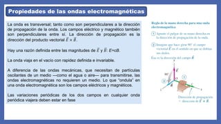 Propiedades de las ondas electromagnéticas
La onda es transversal; tanto como son perpendiculares a la dirección
de propagación de la onda. Los campos eléctrico y magnético también
son perpendiculares entre sí. La dirección de propagación es la
dirección del producto vectorial 𝐸 × 𝐵.
Hay una razón definida entre las magnitudes de 𝐸 y 𝐵: E=cB.
La onda viaja en el vacío con rapidez definida e invariable.
A diferencia de las ondas mecánicas, que necesitan de partículas
oscilantes de un medio —como el agua o aire— para transmitirse, las
ondas electromagnéticas no requieren un medio. Lo que “ondula” en
una onda electromagnética son los campos eléctricos y magnéticos.
Las variaciones periódicas de los dos campos en cualquier onda
periódica viajera deben estar en fase
 