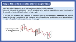 Propiedades de las ondas electromagnéticas
Las ondas electromagnéticas tienen la propiedad de polarización. En el análisis
anterior, la asignación de la dirección y para 𝐸 fue arbitraria. De igual manera podríamos haber especificado el
eje z para 𝐸 en tal caso, 𝐵 habría estado en la dirección –y.
Se dice que una onda en la que 𝐸 siempre es paralelo a cierto eje está polarizada linealmente a lo largo de
ese eje. En general, cualquier onda que viaje en la dirección x se puede representar como una superposición
de ondas polarizadas linealmente en las direcciones y y z
Esquema representativo
de la polarización de la
luz,
 