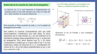 Deducción de la ecuación de onda electromagnética
La función y(x, t), la cual representa el desplazamiento de
cualquier punto en una onda mecánica que viaja a lo largo del
eje x, debe satisfacer la ecuación diferencial
Esta ecuación se llama ecuación de onda, y 𝑣 es la rapidez de
propagación de la onda.
Para deducir la ecuación correspondiente para una onda
electromagnética, consideramos una onda plana. Es decir,
suponemos que en cada instante, 𝐸𝑦 y 𝐵𝑧 son uniformes en la
totalidad de cualquier plano perpendicular al eje 𝑥, la dirección
de propagación. Pero ahora dejamos que 𝐸𝑦 y 𝐵𝑧 varíen
continuamente a medida que se avanza sobre el eje 𝑥; en esas
condiciones, ambas son funciones de 𝑥 y 𝑡. Consideremos los
valores de 𝐸𝑦 y 𝐵𝑧 en dos planos perpendiculares al eje x, uno
en 𝑥 y otro en 𝑥 + ∆𝑥
Ley de Faraday aplicada a un rectángulo con
altura a y anchura ∆𝑥 paralelo al plano 𝑥𝑦.
Aplicamos la ley de Faraday a este rectángulo,
encontramos:
 