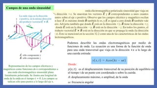 Representación de los campos eléctricos y
magnéticos como funciones de 𝑥 correspondientes a
una onda electromagnética sinusoidal plana
linealmente polarizada. Se ilustra una longitud de
onda de la onda en el tiempo 𝑡 = 0 .Los campos se
indican sólo para puntos a lo largo del eje x.
Campos de una onda sinusoidal
Podemos describir las ondas electromagnéticas por medio de
funciones de onda. La ecuación es una forma de la función de onda
para una onda transversal que viaja en la dirección +𝑥 a lo largo de
una cuerda estirada:
Donde:
𝑦(𝑥, 𝑡): es el desplazamiento transversal de su posición de equilibrio en
el tiempo t de un punto con coordenada x sobre la cuerda.
𝐴: desplazamiento máximo, o amplitud, de la onda
𝜔: frecuencia angular
 