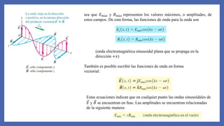 sea que 𝐸𝑚á𝑥 y 𝐵𝑚á𝑥 representen los valores máximos, o amplitudes, de
estos campos. De esta forma, las funciones de onda para la onda son
(onda electromagnética sinusoidal plana que se propaga en la
dirección +𝑥)
También es posible escribir las funciones de onda en forma
vectorial:
Estas ecuaciones indican que en cualquier punto las ondas sinusoidales de
𝐸 y 𝐵 se encuentran en fase. Las amplitudes se encuentran relacionadas
de la siguiente manera:
 