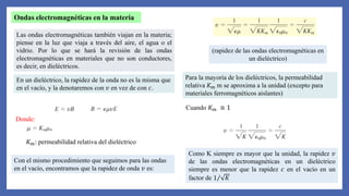 Ondas electromagnéticas en la materia
Las ondas electromagnéticas también viajan en la materia;
piense en la luz que viaja a través del aire, el agua o el
vidrio. Por lo que se hará la revisión de las ondas
electromagnéticas en materiales que no son conductores,
es decir, en dieléctricos.
En un dieléctrico, la rapidez de la onda no es la misma que
en el vacío, y la denotaremos con 𝑣 en vez de con 𝑐.
Donde:
𝐾𝑚: permeabilidad relativa del dieléctrico
Con el mismo procedimiento que seguimos para las ondas
en el vacío, encontramos que la rapidez de onda 𝑣 es:
(rapidez de las ondas electromagnéticas en
un dieléctrico)
Para la mayoría de los dieléctricos, la permeabilidad
relativa 𝐾𝑚 m se aproxima a la unidad (excepto para
materiales ferromagnéticos aislantes)
Cuando 𝐾𝑚 ≅ 1
Como K siempre es mayor que la unidad, la rapidez 𝑣
de las ondas electromagnéticas en un dieléctrico
siempre es menor que la rapidez 𝑐 en el vacío en un
factor de 1 𝐾
 