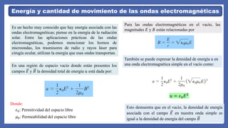 Energía y cantidad de movimiento de las ondas electromagnéticas
Es un hecho muy conocido que hay energía asociada con las
ondas electromagnéticas; piense en la energía de la radiación
solar. Entre las aplicaciones prácticas de las ondas
electromagnéticas, podemos mencionar los hornos de
microondas, los trasmisores de radio y rayos láser para
cirugía ocular, utilizan la energía que esas ondas transportan.
En una región de espacio vacío donde están presentes los
campos 𝐸 y 𝐵 la densidad total de energía 𝑢 está dada por:
𝜖0: Permitividad del espacio libre
𝜇0: Permeabilidad del espacio libre
Donde:
Para las ondas electromagnéticas en el vacío, las
magnitudes 𝐸 y 𝐵 están relacionadas por
También se puede expresar la densidad de energía u en
una onda electromagnética simple en el vacío como:
𝑢 = 𝜖0𝐸2
Esto demuestra que en el vacío, la densidad de energía
asociada con el campo 𝐸 en nuestra onda simple es
igual a la densidad de energía del campo 𝐵
 