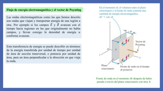 Flujo de energía electromagnética y el vector de Poynting
Las ondas electromagnéticas como las que hemos descrito
son ondas que viajan y transportan energía de una región a
otra. Por ejemplo si los campos 𝐸 y 𝐵 avanzan con el
tiempo hacia regiones en las que originalmente no había
campos, y llevan consigo la densidad de energía 𝑢
conforme avanzan.
Esta transferencia de energía se puede describir en términos
de la energía transferida por unidad de tiempo por unidad
de área de sección transversal, o potencia por unidad de
área, para un área perpendicular a la dirección en que viaja
la onda.
Frente de onda en el momento 𝑑𝑡 después de haber
pasado a través del plano estacionario con área 𝐴.
 