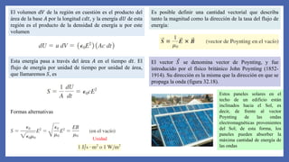 El volumen 𝑑𝑉 de la región en cuestión es el producto del
área de la base 𝐴 por la longitud 𝑐𝑑𝑡, y la energía 𝑑𝑈 de esta
región es el producto de la densidad de energía 𝑢 por este
volumen
Esta energía pasa a través del área 𝐴 en el tiempo 𝑑𝑡. El
flujo de energía por unidad de tiempo por unidad de área,
que llamaremos 𝑆, es
Formas alternativas
Unidad
Es posible definir una cantidad vectorial que describa
tanto la magnitud como la dirección de la tasa del flujo de
energía:
El vector 𝑆 se denomina vector de Poynting, y fue
introducido por el físico británico John Poynting (1852-
1914). Su dirección es la misma que la dirección en que se
propaga la onda (figura 32.18).
Estos paneles solares en el
techo de un edificio están
inclinados hacia el Sol, es
decir, de frente al vector
Poynting de las ondas
electromagnéticas provenientes
del Sol; de esta forma, los
paneles pueden absorber la
máxima cantidad de energía de
las ondas
 