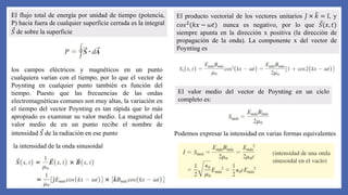 El flujo total de energía por unidad de tiempo (potencia,
P) hacia fuera de cualquier superficie cerrada es la integral
𝑆 de sobre la superficie
los campos eléctricos y magnéticos en un punto
cualquiera varían con el tiempo, por lo que el vector de
Poynting en cualquier punto también es función del
tiempo. Puesto que las frecuencias de las ondas
electromagnéticas comunes son muy altas, la variación en
el tiempo del vector Poynting es tan rápida que lo más
apropiado es examinar su valor medio. La magnitud del
valor medio de en un punto recibe el nombre de
intensidad 𝑆 de la radiación en ese punto
la intensidad de la onda sinusoidal
El producto vectorial de los vectores unitarios 𝑗 × 𝑘 = 𝑖, y
𝑐𝑜𝑠2(𝑘𝑥 − 𝜔𝑡) nunca es negativo, por lo que 𝑆(𝑥, 𝑡)
siempre apunta en la dirección x positiva (la dirección de
propagación de la onda). La componente x del vector de
Poynting es
El valor medio del vector de Poynting en un ciclo
completo es:
Podemos expresar la intensidad en varias formas equivalentes
 