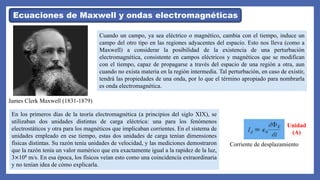 Cuando un campo, ya sea eléctrico o magnético, cambia con el tiempo, induce un
campo del otro tipo en las regiones adyacentes del espacio. Esto nos lleva (como a
Maxwell) a considerar la posibilidad de la existencia de una perturbación
electromagnética, consistente en campos eléctricos y magnéticos que se modifican
con el tiempo, capaz de propagarse a través del espacio de una región a otra, aun
cuando no exista materia en la región intermedia. Tal perturbación, en caso de existir,
tendrá las propiedades de una onda, por lo que el término apropiado para nombrarla
es onda electromagnética.
Ecuaciones de Maxwell y ondas electromagnéticas
James Clerk Maxwell (1831-1879)
En los primeros días de la teoría electromagnética (a principios del siglo XIX), se
utilizaban dos unidades distintas de carga eléctrica: una para los fenómenos
electrostáticos y otra para los magnéticos que implicaban corrientes. En el sistema de
unidades empleado en ese tiempo, estas dos unidades de carga tenían dimensiones
físicas distintas. Su razón tenía unidades de velocidad, y las mediciones demostraron
que la razón tenía un valor numérico que era exactamente igual a la rapidez de la luz,
3×108 m/s. En esa época, los físicos veían esto como una coincidencia extraordinaria
y no tenían idea de cómo explicarla.
Corriente de desplazamiento
Unidad
(A)
 