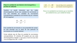 Flujo de cantidad de movimiento electromagnética y
presión de radiación
También se puede demostrar que las ondas
electromagnéticas llevan una cantidad de movimiento p
con una densidad de cantidad de movimiento
correspondiente (cantidad de movimiento 𝑑𝑝 por volumen
𝑑𝑉) de magnitud
Esta cantidad de movimiento es una propiedad del campo;
no está asociada con la masa de una partícula en
movimiento en el sentido habitual.
Existe además tasa de flujo de cantidad de movimiento
correspondiente. El volumen 𝑑𝑉 𝑜cupado por una onda
electromagnética (rapidez c) que pasa a través de una área
A en el tiempo dt es 𝑑𝑉 = 𝐴𝑐𝑑𝑡.
Ésta es la cantidad de movimiento que se transfiere
por unidad de área y por unidad de tiempo
 